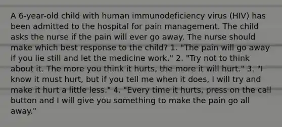 A 6-year-old child with human immunodeficiency virus (HIV) has been admitted to the hospital for pain management. The child asks the nurse if the pain will ever go away. The nurse should make which best response to the child? 1. "The pain will go away if you lie still and let the medicine work." 2. "Try not to think about it. The more you think it hurts, the more it will hurt." 3. "I know it must hurt, but if you tell me when it does, I will try and make it hurt a little less." 4. "Every time it hurts, press on the call button and I will give you something to make the pain go all away."