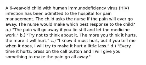 A 6-year-old child with human immunodeficiency virus (HIV) infection has been admitted to the hospital for pain management. The child asks the nurse if the pain will ever go away. The nurse would make which best response to the child? a.) "The pain will go away if you lie still and let the medicine work." b.) "Try not to think about it. The more you think it hurts, the more it will hurt." c.) "I know it must hurt, but if you tell me when it does, I will try to make it hurt a little less." d.) "Every time it hurts, press on the call button and I will give you something to make the pain go all away."