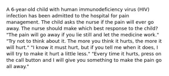 A 6-year-old child with human immunodeficiency virus (HIV) infection has been admitted to the hospital for pain management. The child asks the nurse if the pain will ever go away. The nurse should make which best response to the child? "The pain will go away if you lie still and let the medicine work." "Try not to think about it. The more you think it hurts, the more it will hurt." "I know it must hurt, but if you tell me when it does, I will try to make it hurt a little less." "Every time it hurts, press on the call button and I will give you something to make the pain go all away."