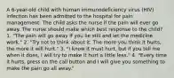 A 6-year-old child with human immunodeficiency virus (HIV) infection has been admitted to the hospital for pain management. The child asks the nurse if the pain will ever go away. The nurse should make which best response to the child? 1. "The pain will go away if you lie still and let the medicine work." 2. "Try not to think about it. The more you think it hurts, the more it will hurt." 3. "I know it must hurt, but if you tell me when it does, I will try to make it hurt a little less." 4. "Every time it hurts, press on the call button and I will give you something to make the pain go all away."