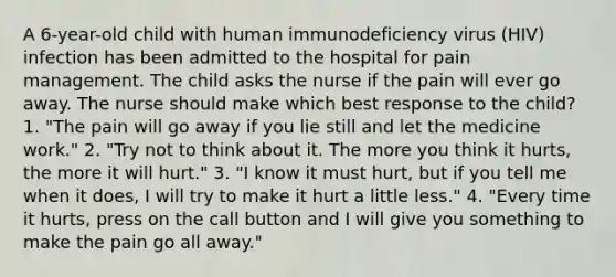 A 6-year-old child with human immunodeficiency virus (HIV) infection has been admitted to the hospital for pain management. The child asks the nurse if the pain will ever go away. The nurse should make which best response to the child? 1. "The pain will go away if you lie still and let the medicine work." 2. "Try not to think about it. The more you think it hurts, the more it will hurt." 3. "I know it must hurt, but if you tell me when it does, I will try to make it hurt a little less." 4. "Every time it hurts, press on the call button and I will give you something to make the pain go all away."