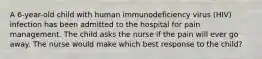 A 6-year-old child with human immunodeficiency virus (HIV) infection has been admitted to the hospital for pain management. The child asks the nurse if the pain will ever go away. The nurse would make which best response to the child?