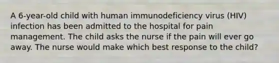 A 6-year-old child with human immunodeficiency virus (HIV) infection has been admitted to the hospital for pain management. The child asks the nurse if the pain will ever go away. The nurse would make which best response to the child?