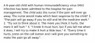 A 6-year-old child with human immunodeficiency virus (HIV) infection has been admitted to the hospital for pain management. The child asks the nurse if the pain will ever go away. The nurse would make which best response to the child? 1. "The pain will go away if you lie still and let the medicine work." 2. "Try not to think about it. The more you think it hurts, the more it will hurt." 3. "I know it must hurt, but if you tell me when it does, I will try to make it hurt a little less." 4. "Every time it hurts, press on the call button and I will give you something to make the pain go all away."