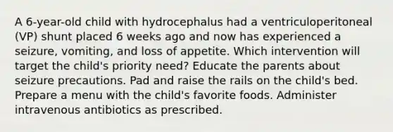 A 6-year-old child with hydrocephalus had a ventriculoperitoneal (VP) shunt placed 6 weeks ago and now has experienced a seizure, vomiting, and loss of appetite. Which intervention will target the child's priority need? Educate the parents about seizure precautions. Pad and raise the rails on the child's bed. Prepare a menu with the child's favorite foods. Administer intravenous antibiotics as prescribed.