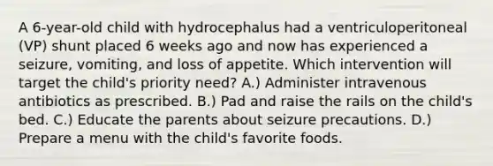 A 6-year-old child with hydrocephalus had a ventriculoperitoneal (VP) shunt placed 6 weeks ago and now has experienced a seizure, vomiting, and loss of appetite. Which intervention will target the child's priority need? A.) Administer intravenous antibiotics as prescribed. B.) Pad and raise the rails on the child's bed. C.) Educate the parents about seizure precautions. D.) Prepare a menu with the child's favorite foods.