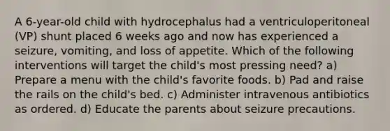 A 6-year-old child with hydrocephalus had a ventriculoperitoneal (VP) shunt placed 6 weeks ago and now has experienced a seizure, vomiting, and loss of appetite. Which of the following interventions will target the child's most pressing need? a) Prepare a menu with the child's favorite foods. b) Pad and raise the rails on the child's bed. c) Administer intravenous antibiotics as ordered. d) Educate the parents about seizure precautions.