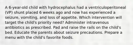 A 6-year-old child with hydrocephalus had a ventriculoperitoneal (VP) shunt placed 6 weeks ago and now has experienced a seizure, vomiting, and loss of appetite. Which intervention will target the child's priority need? Administer intravenous antibiotics as prescribed. Pad and raise the rails on the child's bed. Educate the parents about seizure precautions. Prepare a menu with the child's favorite foods.