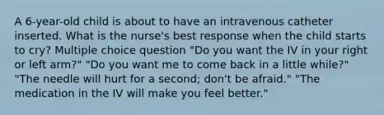 A 6-year-old child is about to have an intravenous catheter inserted. What is the nurse's best response when the child starts to cry? Multiple choice question "Do you want the IV in your right or left arm?" "Do you want me to come back in a little while?" "The needle will hurt for a second; don't be afraid." "The medication in the IV will make you feel better."