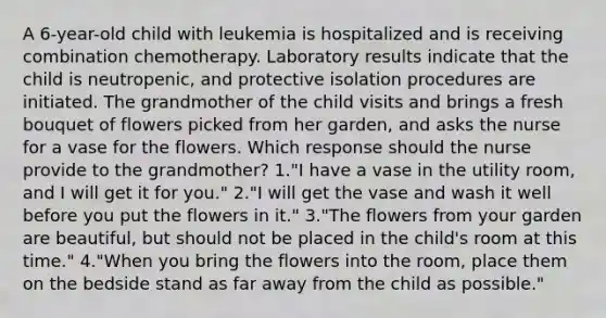 A 6-year-old child with leukemia is hospitalized and is receiving combination chemotherapy. Laboratory results indicate that the child is neutropenic, and protective isolation procedures are initiated. The grandmother of the child visits and brings a fresh bouquet of flowers picked from her garden, and asks the nurse for a vase for the flowers. Which response should the nurse provide to the grandmother? 1."I have a vase in the utility room, and I will get it for you." 2."I will get the vase and wash it well before you put the flowers in it." 3."The flowers from your garden are beautiful, but should not be placed in the child's room at this time." 4."When you bring the flowers into the room, place them on the bedside stand as far away from the child as possible."