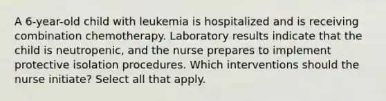 A 6-year-old child with leukemia is hospitalized and is receiving combination chemotherapy. Laboratory results indicate that the child is neutropenic, and the nurse prepares to implement protective isolation procedures. Which interventions should the nurse initiate? Select all that apply.