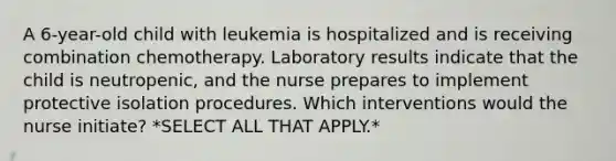 A 6-year-old child with leukemia is hospitalized and is receiving combination chemotherapy. Laboratory results indicate that the child is neutropenic, and the nurse prepares to implement protective isolation procedures. Which interventions would the nurse initiate? *SELECT ALL THAT APPLY.*