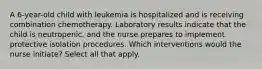 A 6-year-old child with leukemia is hospitalized and is receiving combination chemotherapy. Laboratory results indicate that the child is neutropenic, and the nurse prepares to implement protective isolation procedures. Which interventions would the nurse initiate? Select all that apply.