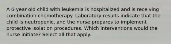 A 6-year-old child with leukemia is hospitalized and is receiving combination chemotherapy. Laboratory results indicate that the child is neutropenic, and the nurse prepares to implement protective isolation procedures. Which interventions would the nurse initiate? Select all that apply.