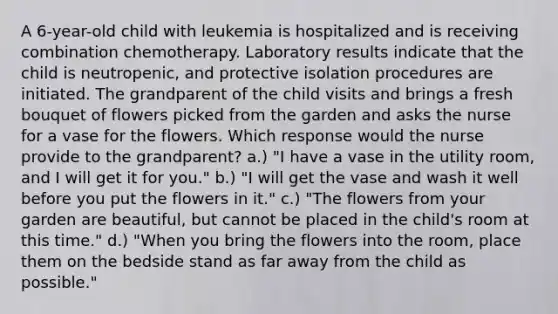 A 6-year-old child with leukemia is hospitalized and is receiving combination chemotherapy. Laboratory results indicate that the child is neutropenic, and protective isolation procedures are initiated. The grandparent of the child visits and brings a fresh bouquet of flowers picked from the garden and asks the nurse for a vase for the flowers. Which response would the nurse provide to the grandparent? a.) "I have a vase in the utility room, and I will get it for you." b.) "I will get the vase and wash it well before you put the flowers in it." c.) "The flowers from your garden are beautiful, but cannot be placed in the child's room at this time." d.) "When you bring the flowers into the room, place them on the bedside stand as far away from the child as possible."