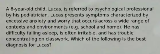 A 6-year-old child, Lucas, is referred to psychological professional by his pediatrician. Lucas presents symptoms characterized by excessive anxiety and worry that occurs across a wide range of contexts and environments (e.g. school and home). He has difficulty falling asleep, is often irritable, and has trouble concentrating on classwork. Which of the following is the best diagnosis for Lucas?