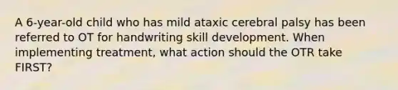 A 6-year-old child who has mild ataxic cerebral palsy has been referred to OT for handwriting skill development. When implementing treatment, what action should the OTR take FIRST?