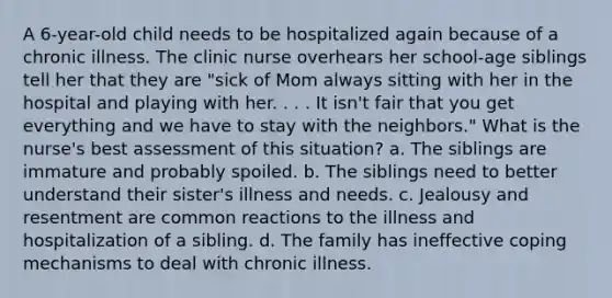 A 6-year-old child needs to be hospitalized again because of a chronic illness. The clinic nurse overhears her school-age siblings tell her that they are "sick of Mom always sitting with her in the hospital and playing with her. . . . It isn't fair that you get everything and we have to stay with the neighbors." What is the nurse's best assessment of this situation? a. The siblings are immature and probably spoiled. b. The siblings need to better understand their sister's illness and needs. c. Jealousy and resentment are common reactions to the illness and hospitalization of a sibling. d. The family has ineffective coping mechanisms to deal with chronic illness.