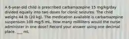 A 6-year-old child is prescribed carbamazepine 15 mg/kg/day divided equally into two doses for clonic seizures. The child weighs 44 lb (20 kg). The medication available is carbamazepine suspension 100 mg/5 mL. How many milliliters would the nurse administer in one dose? Record your answer using one decimal place. ___ mL