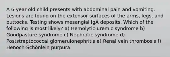 A 6-year-old child presents with abdominal pain and vomiting. Lesions are found on the extensor surfaces of the arms, legs, and buttocks. Testing shows mesangial IgA deposits. Which of the following is most likely? a) Hemolytic-uremic syndrome b) Goodpasture syndrome c) Nephrotic syndrome d) Poststreptococcal glomerulonephritis e) Renal vein thrombosis f) Henoch-Schönlein purpura