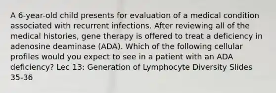 A 6-year-old child presents for evaluation of a medical condition associated with recurrent infections. After reviewing all of the medical histories, gene therapy is offered to treat a deficiency in adenosine deaminase (ADA). Which of the following cellular profiles would you expect to see in a patient with an ADA deficiency? Lec 13: Generation of Lymphocyte Diversity Slides 35-36