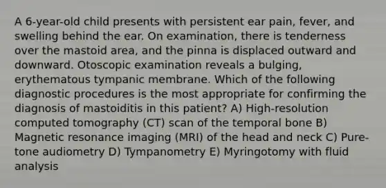 A 6-year-old child presents with persistent ear pain, fever, and swelling behind the ear. On examination, there is tenderness over the mastoid area, and the pinna is displaced outward and downward. Otoscopic examination reveals a bulging, erythematous tympanic membrane. Which of the following diagnostic procedures is the most appropriate for confirming the diagnosis of mastoiditis in this patient? A) High-resolution computed tomography (CT) scan of the temporal bone B) Magnetic resonance imaging (MRI) of the head and neck C) Pure-tone audiometry D) Tympanometry E) Myringotomy with fluid analysis