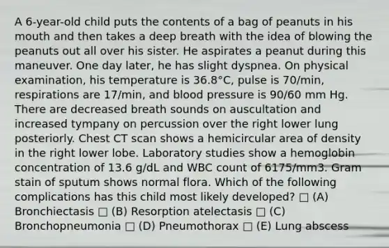 A 6-year-old child puts the contents of a bag of peanuts in his mouth and then takes a deep breath with the idea of blowing the peanuts out all over his sister. He aspirates a peanut during this maneuver. One day later, he has slight dyspnea. On physical examination, his temperature is 36.8°C, pulse is 70/min, respirations are 17/min, and blood pressure is 90/60 mm Hg. There are decreased breath sounds on auscultation and increased tympany on percussion over the right lower lung posteriorly. Chest CT scan shows a hemicircular area of density in the right lower lobe. Laboratory studies show a hemoglobin concentration of 13.6 g/dL and WBC count of 6175/mm3. Gram stain of sputum shows normal flora. Which of the following complications has this child most likely developed? □ (A) Bronchiectasis □ (B) Resorption atelectasis □ (C) Bronchopneumonia □ (D) Pneumothorax □ (E) Lung abscess