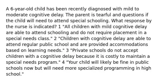 A 6-year-old child has been recently diagnosed with mild to moderate cognitive delay. The parent is tearful and questions if the child will need to attend special schooling. What response by the nurse is indicated? 1 "All children with mild cognitive delay are able to attend schooling and do not require placement in a special needs class." 2 "Children with cognitive delay are able to attend regular public school and are provided accommodations based on learning needs." 3 "Private schools do not accept children with a cognitive delay because it is costly to maintain a special needs program." 4 "Your child will likely be fine in public schools now but will need more specialized programming in high school."