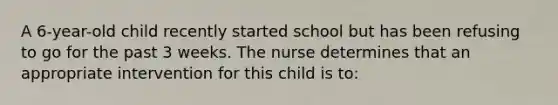 A 6-year-old child recently started school but has been refusing to go for the past 3 weeks. The nurse determines that an appropriate intervention for this child is to: