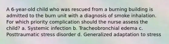 A 6-year-old child who was rescued from a burning building is admitted to the burn unit with a diagnosis of smoke inhalation. For which priority complication should the nurse assess the child? a. Systemic infection b. Tracheobronchial edema c. Posttraumatic stress disorder d. Generalized adaptation to stress