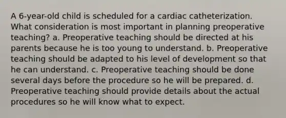 A 6-year-old child is scheduled for a cardiac catheterization. What consideration is most important in planning preoperative teaching? a. Preoperative teaching should be directed at his parents because he is too young to understand. b. Preoperative teaching should be adapted to his level of development so that he can understand. c. Preoperative teaching should be done several days before the procedure so he will be prepared. d. Preoperative teaching should provide details about the actual procedures so he will know what to expect.