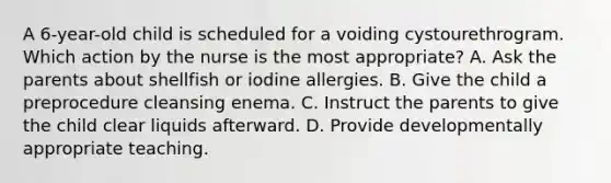 A 6-year-old child is scheduled for a voiding cystourethrogram. Which action by the nurse is the most appropriate? A. Ask the parents about shellfish or iodine allergies. B. Give the child a preprocedure cleansing enema. C. Instruct the parents to give the child clear liquids afterward. D. Provide developmentally appropriate teaching.