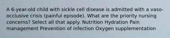 A 6-year-old child with sickle cell disease is admitted with a vaso-occlusive crisis (painful episode). What are the priority nursing concerns? Select all that apply. Nutrition Hydration Pain management Prevention of infection Oxygen supplementation