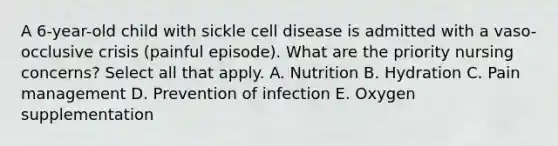 A 6-year-old child with sickle cell disease is admitted with a vaso-occlusive crisis (painful episode). What are the priority nursing concerns? Select all that apply. A. Nutrition B. Hydration C. Pain management D. Prevention of infection E. Oxygen supplementation