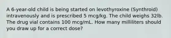 A 6-year-old child is being started on levothyroxine (Synthroid) intravenously and is prescribed 5 mcg/kg. The child weighs 32lb. The drug vial contains 100 mcg/mL. How many milliliters should you draw up for a correct dose?