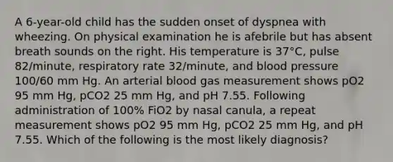 A 6-year-old child has the sudden onset of dyspnea with wheezing. On physical examination he is afebrile but has absent breath sounds on the right. His temperature is 37°C, pulse 82/minute, respiratory rate 32/minute, and blood pressure 100/60 mm Hg. An arterial blood gas measurement shows pO2 95 mm Hg, pCO2 25 mm Hg, and pH 7.55. Following administration of 100% FiO2 by nasal canula, a repeat measurement shows pO2 95 mm Hg, pCO2 25 mm Hg, and pH 7.55. Which of the following is the most likely diagnosis?