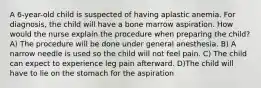 A 6-year-old child is suspected of having aplastic anemia. For diagnosis, the child will have a bone marrow aspiration. How would the nurse explain the procedure when preparing the child? A) The procedure will be done under general anesthesia. B) A narrow needle is used so the child will not feel pain. C) The child can expect to experience leg pain afterward. D)The child will have to lie on the stomach for the aspiration