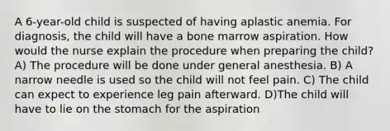 A 6-year-old child is suspected of having aplastic anemia. For diagnosis, the child will have a bone marrow aspiration. How would the nurse explain the procedure when preparing the child? A) The procedure will be done under general anesthesia. B) A narrow needle is used so the child will not feel pain. C) The child can expect to experience leg pain afterward. D)The child will have to lie on the stomach for the aspiration