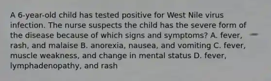 A 6-year-old child has tested positive for West Nile virus infection. The nurse suspects the child has the severe form of the disease because of which signs and symptoms? A. fever, rash, and malaise B. anorexia, nausea, and vomiting C. fever, muscle weakness, and change in mental status D. fever, lymphadenopathy, and rash