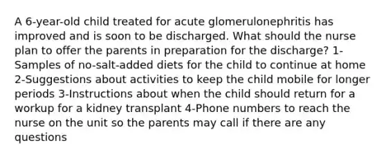 A 6-year-old child treated for acute glomerulonephritis has improved and is soon to be discharged. What should the nurse plan to offer the parents in preparation for the discharge? 1-Samples of no-salt-added diets for the child to continue at home 2-Suggestions about activities to keep the child mobile for longer periods 3-Instructions about when the child should return for a workup for a kidney transplant 4-Phone numbers to reach the nurse on the unit so the parents may call if there are any questions