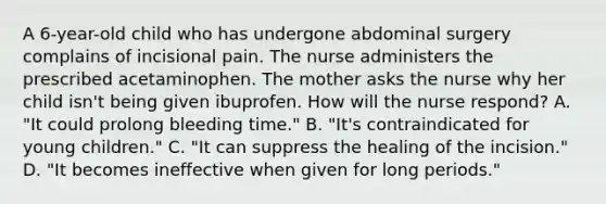 A 6-year-old child who has undergone abdominal surgery complains of incisional pain. The nurse administers the prescribed acetaminophen. The mother asks the nurse why her child isn't being given ibuprofen. How will the nurse respond? A. "It could prolong bleeding time." B. "It's contraindicated for young children." C. "It can suppress the healing of the incision." D. "It becomes ineffective when given for long periods."