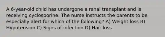 A 6-year-old child has undergone a renal transplant and is receiving cyclosporine. The nurse instructs the parents to be especially alert for which of the following? A) Weight loss B) Hypotension C) Signs of infection D) Hair loss