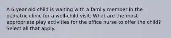 A 6-year-old child is waiting with a family member in the pediatric clinic for a well-child visit. What are the most appropriate play activities for the office nurse to offer the child? Select all that apply.