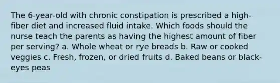 The 6-year-old with chronic constipation is prescribed a high-fiber diet and increased fluid intake. Which foods should the nurse teach the parents as having the highest amount of fiber per serving? a. Whole wheat or rye breads b. Raw or cooked veggies c. Fresh, frozen, or dried fruits d. Baked beans or black-eyes peas