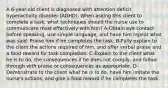 A 6-year-old client is diagnosed with attention deficit hyperactivity disorder (ADHD). When asking this client to complete a task, what techniques should the nurse use to communicate most effectively with him? A-Obtain eye contact before speaking, use simple language, and have him repeat what was said. Praise him if he completes the task. B-Fully explain to the client the actions required of him, and offer verbal praise and a food reward for task completion. C-Explain to the client what he is to do, the consequences if he does not comply, and follow through with praise or consequences as appropriate. D-Demonstrate to the client what he is to do, have him imitate the nurse's actions, and give a food reward if he completes the task.