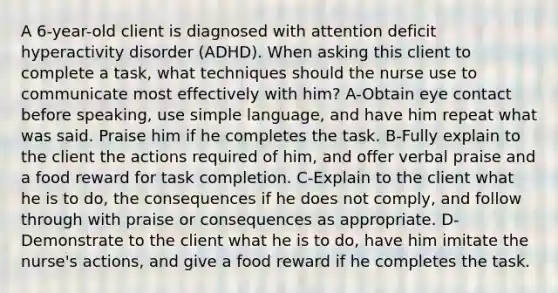 A 6-year-old client is diagnosed with attention deficit hyperactivity disorder (ADHD). When asking this client to complete a task, what techniques should the nurse use to communicate most effectively with him? A-Obtain eye contact before speaking, use simple language, and have him repeat what was said. Praise him if he completes the task. B-Fully explain to the client the actions required of him, and offer verbal praise and a food reward for task completion. C-Explain to the client what he is to do, the consequences if he does not comply, and follow through with praise or consequences as appropriate. D-Demonstrate to the client what he is to do, have him imitate the nurse's actions, and give a food reward if he completes the task.