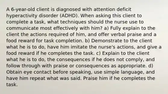 A 6-year-old client is diagnosed with attention deficit hyperactivity disorder (ADHD). When asking this client to complete a task, what techniques should the nurse use to communicate most effectively with him? a) Fully explain to the client the actions required of him, and offer verbal praise and a food reward for task completion. b) Demonstrate to the client what he is to do, have him imitate the nurse's actions, and give a food reward if he completes the task. c) Explain to the client what he is to do, the consequences if he does not comply, and follow through with praise or consequences as appropriate. d) Obtain eye contact before speaking, use simple language, and have him repeat what was said. Praise him if he completes the task.