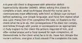 A 6-year-old client is diagnosed with attention deficit hyperactivity disorder (ADHD). When asking this client to complete a task, what techniques should the nurse use to communicate most effectively with him? a) Obtain eye contact before speaking, use simple language, and have him repeat what was said. Praise him if he completes the task. b) Explain to the client what he is to do, the consequences if he does not comply, and follow through with praise or consequences as appropriate. c) Fully explain to the client the actions required of him, and offer verbal praise and a food reward for task completion. d) Demonstrate to the client what he is to do, have him imitate the nurse's actions, and give a food reward if he completes the task.