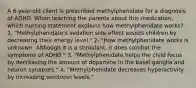 A 6-year-old client is prescribed methylphenidate for a diagnosis of ADHD. When teaching the parents about this medication, which nursing statement explains how methylphenidate works? 1. "Methylphenidate's sedation side effect assists children by decreasing their energy level." 2. "How methylphenidate works is unknown. Although it is a stimulant, it does combat the symptoms of ADHD." 3. "Methylphenidate helps the child focus by decreasing the amount of dopamine in the basal ganglia and neuron synapses." 4. "Methylphenidate decreases hyperactivity by increasing serotonin levels."