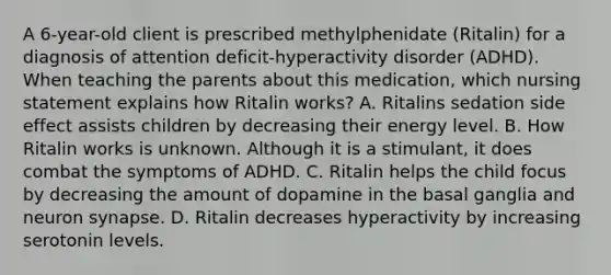 A 6-year-old client is prescribed methylphenidate (Ritalin) for a diagnosis of attention deficit-hyperactivity disorder (ADHD). When teaching the parents about this medication, which nursing statement explains how Ritalin works? A. Ritalins sedation side effect assists children by decreasing their energy level. B. How Ritalin works is unknown. Although it is a stimulant, it does combat the symptoms of ADHD. C. Ritalin helps the child focus by decreasing the amount of dopamine in the basal ganglia and neuron synapse. D. Ritalin decreases hyperactivity by increasing serotonin levels.